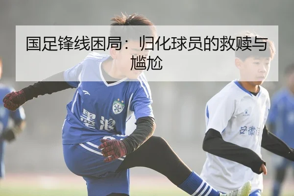 国足锋线困局：归化球员的救赎与尴尬