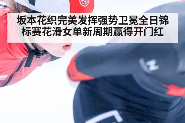 坂本花织完美发挥强势卫冕全日锦标赛花滑女单新周期赢得开门红